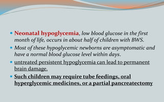  Neonatal hypoglycemia, low blood glucose in the first
month of life, occurs in about half of children with BWS.
 Most of these hypoglycemic newborns are asymptomatic and
have a normal blood glucose level within days.
 untreated persistent hypoglycemia can lead to permanent
brain damage.
 Such children may require tube feedings, oral
hyperglycemic medicines, or a partial pancreatectomy
 