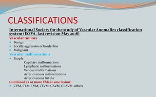 CLASSIFICATIONS
International Society for the study of Vascular Anomalies classification
system (ISSVA, last revision May 2018)
Vascular tumors
 Benign
 Locally aggressive or borderline
 Malignant
Vascular malformations
 Simple
Capillary malformations
Lymphatic malformations
Venous malformations
Arteriovenous malformations
Arteriovenous fistula
Combined (2 or more VMs in one lesion)
 CVM, CLM, LVM, CLVM, CAVM, CLAVM, others
 