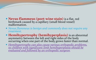  Nevus flammeus (port-wine stain) is a flat, red
birthmark caused by a capillary (small blood vessel)
malformation.
 Nevus flammeus is benign and commonly does not require any
treatment.
 Hemihypertrophy (hemihyperplasia) is an abnormal
asymmetry between the left and right sides of the body
occurring when one part of the body grows faster than normal.
 Hemihypertrophy can also cause various orthopedic problems,
so children with significant limb hemihyperplasia should be
evaluated and followed by an orthopedic surgeon.
 