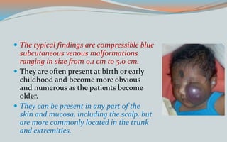  The typical findings are compressible blue
subcutaneous venous malformations
ranging in size from 0.1 cm to 5.0 cm.
 They are often present at birth or early
childhood and become more obvious
and numerous as the patients become
older.
 They can be present in any part of the
skin and mucosa, including the scalp, but
are more commonly located in the trunk
and extremities.
 