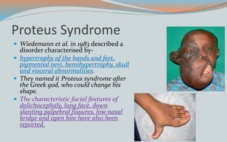 Proteus Syndrome
 Wiedemann et al. in 1983 described a
disorder characterised by-
 hypertrophy of the hands and feet,
pigmented nevi, hemihypertrophy, skull
and visceral abnormalities.
 They named it Proteus syndrome after
the Greek god, who could change his
shape.
 The characteristic facial features of
dolichocephaly, long face, down
slanting palpebral fissures, low nasal
bridge and open bite have also been
reported.
 