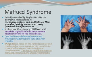 Maffucci Syndrome
 Initially described by Maffucci in 1881, the
disorder is characterised by
enchondromatosis and multiple low flow
vascular (mainly venous and rarely
lymphatic) malformations.
 It often manifests in early childhood with
multiple superficial and deep venous
malformations in the extremities.
 Oral and intra-abdominal venous and
lymphatic malformations have also been
reported
 Diagnosis is based on the clinical features and
regular follow-up is mandatory to monitor the
endochondromas and detect malignant
transformation. The venous malformations are
managed conservatively, unless symptomatic.
 