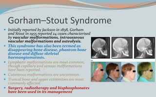 Gorham–Stout Syndrome
 Initially reported by Jackson in 1838, Gorham
and Stout in 1955 reported 24 cases characterised
by vascular malformations, intraosseous
vascular malformations and osteolysis.
 This syndrome has also been termed as
disappearing bone disease, phantom bone
disease and diffuse skeletal
haemangiomatosis.
 Lymphatic malformations are most common,
though capillary and venous malformations
have been reported.
 Cutaneous malformations are uncommon.
 Truncal bone and upper extremities are most
commonly affected.
 Surgery, radiotherapy and bisphosphonates
have been used in its management
 
