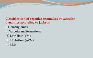 Classification of vascular anomalies by vascular
dynamics according to Jackson
I. Hemangiomas
II. Vascular malformations
(a) Low-flow (VM)
(b) High-flow (AVM)
III. LMs
 