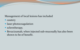 Management of local lesions has included
 cautery
 laser photocoagulation
 sclerotherapy.
 Bevacizumab, when injected sub-mucosally has also been
shown to be of benefit.
 