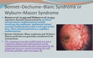 Bonnet–Dechume–Blanc Syndrome or
Wyburn–Mason Syndrome
 Bonnet et al. in 1937 and Wyburn et al. in 1943
reported a disorder characterised by cerebral
arteriovenous malformation usually
involving the midbrain, ipsilateral retinal
vascular malformation and a red stain in the
face, often misinterpreted as a capillary
malformation.
 Bonnet–Dechume–Blanc syndrome and Wyburn-
Mason syndrome are generally considered to be
synonymous.
 The cutaneous vascular malformation is not a
consistent feature and when present can be
unilateral and involves the skin innervated by the
trigeminal nerve or central involving the mid-
forehead, glabella, nose and upper lip.
 