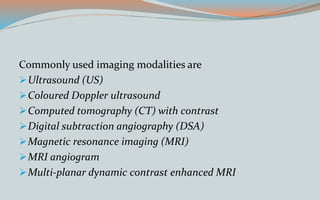 Commonly used imaging modalities are
Ultrasound (US)
Coloured Doppler ultrasound
Computed tomography (CT) with contrast
Digital subtraction angiography (DSA)
Magnetic resonance imaging (MRI)
MRI angiogram
Multi-planar dynamic contrast enhanced MRI
 