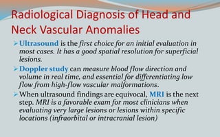 Radiological Diagnosis of Head and
Neck Vascular Anomalies
Ultrasound is the first choice for an initial evaluation in
most cases. It has a good spatial resolution for superficial
lesions.
Doppler study can measure blood flow direction and
volume in real time, and essential for differentiating low
flow from high-flow vascular malformations.
When ultrasound findings are equivocal, MRI is the next
step. MRI is a favorable exam for most clinicians when
evaluating very large lesions or lesions within specific
locations (infraorbital or intracranial lesion)
 