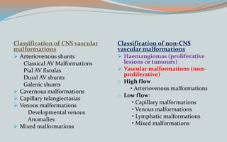 Classification of CNS vascular
malformations
 Arteriovenous shunts
Classical AV Malformations
Pial AV fistulas
Dural AV shunts
Galenic shunts
 Cavernous malformations
 Capillary telangiectasias
 Venous malformations
Developmental venous
Anomalies
 Mixed malformations
Classification of non-CNS
vascular malformations
 Haemangiomas (proliferative
lesions or tumours)
 Vascular malformations (non-
proliferative)
o High flow
• Arteriovenous malformations
o Low flow:
• Capillary malformations
• Venous malformations
• Lymphatic malformations
• Mixed malformations
 