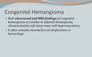 Congenital Hemangioma
 Both ultrasound and MRI findings of congenital
hemangioma are similar to infantile hemangioma,
characterized by soft tissue mass with hypervascularity.
 It often contains internal foci of calcifications or
hemorrhage
 