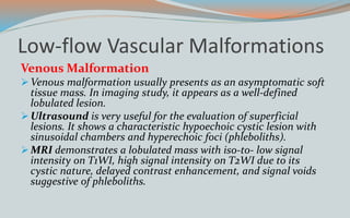Low-flow Vascular Malformations
Venous Malformation
Venous malformation usually presents as an asymptomatic soft
tissue mass. In imaging study, it appears as a well-defined
lobulated lesion.
Ultrasound is very useful for the evaluation of superficial
lesions. It shows a characteristic hypoechoic cystic lesion with
sinusoidal chambers and hyperechoic foci (phleboliths).
MRI demonstrates a lobulated mass with iso-to- low signal
intensity on T1WI, high signal intensity on T2WI due to its
cystic nature, delayed contrast enhancement, and signal voids
suggestive of phleboliths.
 