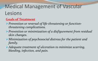 Medical Management of Vascular
Lesions
Goals of Treatment
Prevention or reversal of life-threatening or function-
threatening complications.
Prevention or minimization of a disfigurement from residual
skin changes.
Minimization of psychosocial distress for the patient and
family.
Adequate treatment of ulceration to minimize scarring,
bleeding, infection, and pain.
 
