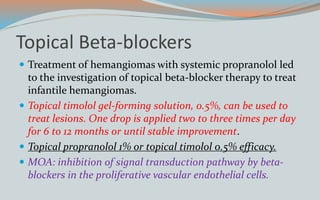 Topical Beta-blockers
 Treatment of hemangiomas with systemic propranolol led
to the investigation of topical beta-blocker therapy to treat
infantile hemangiomas.
 Topical timolol gel-forming solution, 0.5%, can be used to
treat lesions. One drop is applied two to three times per day
for 6 to 12 months or until stable improvement.
 Topical propranolol 1% or topical timolol 0.5% efficacy.
 MOA: inhibition of signal transduction pathway by beta-
blockers in the proliferative vascular endothelial cells.
 