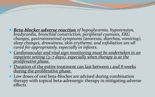  Beta-blocker adverse reaction of hypoglycemia, hypotension,
bradycardia, bronchial constriction, peripheral cyanosis, EKG
changes, gastrointestinal symptoms (anorexia, diarrhea, vomiting),
sleep changes, drowsiness, skin erythema, and exfoliation are all
cared for appropriately, especially in infants.
 Cardiovascular and vital sign monitoring must be undertaken in an
inpatient setting (3–7 days), especially when therapy is at the
proliferative phase.
 Duration of the entire treatment can last between 1 and 8 weeks
during the proliferative phase.
 Low doses of oral beta-blocker are advised during combination
therapy with topical beta-adrenergic therapy in mitigating adverse
effects.
 