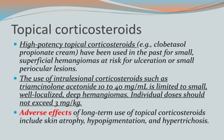 Topical corticosteroids
 High-potency topical corticosteroids (e.g., clobetasol
propionate cream) have been used in the past for small,
superficial hemangiomas at risk for ulceration or small
periocular lesions.
 The use of intralesional corticosteroids such as
triamcinolone acetonide 10 to 40 mg/mL is limited to small,
well-localized, deep hemangiomas. Individual doses should
not exceed 3 mg/kg.
 Adverse effects of long-term use of topical corticosteroids
include skin atrophy, hypopigmentation, and hypertrichosis.
 