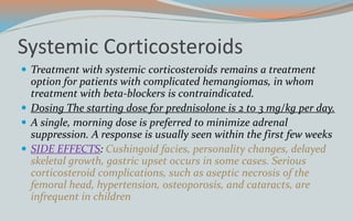 Systemic Corticosteroids
 Treatment with systemic corticosteroids remains a treatment
option for patients with complicated hemangiomas, in whom
treatment with beta-blockers is contraindicated.
 Dosing The starting dose for prednisolone is 2 to 3 mg/kg per day.
 A single, morning dose is preferred to minimize adrenal
suppression. A response is usually seen within the first few weeks
 SIDE EFFECTS: Cushingoid facies, personality changes, delayed
skeletal growth, gastric upset occurs in some cases. Serious
corticosteroid complications, such as aseptic necrosis of the
femoral head, hypertension, osteoporosis, and cataracts, are
infrequent in children
 