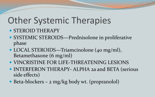Other Systemic Therapies
 STEROID THERAPY
 SYSTEMIC STEROIDS—Prednisolone in proliferative
phase
 LOCAL STEROIDS—Triamcinolone (40 mg/ml),
Betamethasone (6 mg/ml)
 VINCRISTINE FOR LIFE-THREATENING LESIONS
 INTERFERON THERAPY- ALPHA 2a and BETA (serious
side effects)
 Beta-blockers – 2 mg/kg body wt. (propranolol)
 