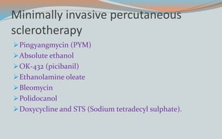 Minimally invasive percutaneous
sclerotherapy
Pingyangmycin (PYM)
Absolute ethanol
OK-432 (picibanil)
Ethanolamine oleate
Bleomycin
Polidocanol
Doxycycline and STS (Sodium tetradecyl sulphate).
 