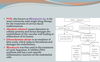  PYM, also known as Bleomycin A5, is the
most commonly used single-drug therapy
for the treatment of cervico-facial
malformations.
 Absolute ethanol causes alteration in
cellular proteins and hence damages the
endothelium of the vascular wall leading to
obliteration of its lumen.
 Ethanolamine oleate is an emulsion of
fatty acids, which induces thrombosis and
damages the endothelium.
 Bleomycin was first used in the treatment
of cystic hygromas. It inhibits DNA
synthesis and has a non-specific
inflammatory reaction on the endothelial
cells.
 