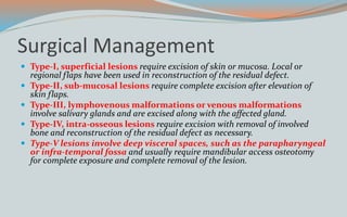 Surgical Management
 Type-I, superficial lesions require excision of skin or mucosa. Local or
regional flaps have been used in reconstruction of the residual defect.
 Type-II, sub-mucosal lesions require complete excision after elevation of
skin flaps.
 Type-III, lymphovenous malformations or venous malformations
involve salivary glands and are excised along with the affected gland.
 Type-IV, intra-osseous lesions require excision with removal of involved
bone and reconstruction of the residual defect as necessary.
 Type-V lesions involve deep visceral spaces, such as the parapharyngeal
or infra-temporal fossa and usually require mandibular access osteotomy
for complete exposure and complete removal of the lesion.
 