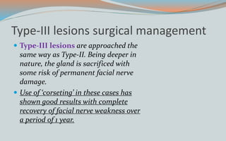 Type-III lesions surgical management
 Type-III lesions are approached the
same way as Type-II. Being deeper in
nature, the gland is sacrificed with
some risk of permanent facial nerve
damage.
 Use of ‘corseting’ in these cases has
shown good results with complete
recovery of facial nerve weakness over
a period of 1 year.
 