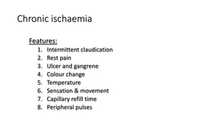 Chronic ischaemia
Features:
1. Intermittent claudication
2. Rest pain
3. Ulcer and gangrene
4. Colour change
5. Temperature
6. Sensation & movement
7. Capillary refill time
8. Peripheral pulses
 