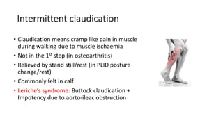 Intermittent claudication
• Claudication means cramp like pain in muscle
during walking due to muscle ischaemia
• Not in the 1st step (in osteoarthritis)
• Relieved by stand still/rest (in PLID posture
change/rest)
• Commonly felt in calf
• Leriche’s syndrome: Buttock claudication +
Impotency due to aorto-ileac obstruction
 