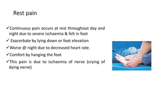 Rest pain
Continuous pain occurs at rest throughout day and
night due to severe ischaemia & felt in foot
 Exacerbate by lying down or foot elevation
Worse @ night due to decreased heart rate.
Comfort by hanging the foot
This pain is due to ischaemia of nerve (crying of
dying nerve)
 