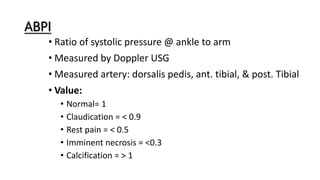 ABPI
• Ratio of systolic pressure @ ankle to arm
• Measured by Doppler USG
• Measured artery: dorsalis pedis, ant. tibial, & post. Tibial
• Value:
• Normal= 1
• Claudication = < 0.9
• Rest pain = < 0.5
• Imminent necrosis = <0.3
• Calcification = > 1
 