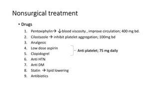 Nonsurgical treatment
• Drugs
1. Pentoxiphylin ↓blood viscosity , improve circulation; 400 mg bd.
2. Cilostazole  inhibit platelet aggregation; 100mg bd
3. Analgesic
4. Low dose aspirin
5. Clopidogrel
6. Anti HTN
7. Anti DM
8. Statin  lipid lowering
9. Antibiotics
Anti platelet; 75 mg daily
 