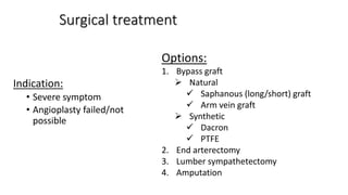 Surgical treatment
Indication:
• Severe symptom
• Angioplasty failed/not
possible
Options:
1. Bypass graft
 Natural
 Saphanous (long/short) graft
 Arm vein graft
 Synthetic
 Dacron
 PTFE
2. End arterectomy
3. Lumber sympathetectomy
4. Amputation
 