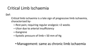 Critical Limb Ischaemia
Def:
Critical limb ischaemia is a late sign of progressive limb ischaemia,
characterized by-
—Rest pain; requiring regular analgesic >2 weeks
—Ulcer due to arterial insufficiency
—Gangrene
—Systolic pressure of limb < 50 mm of Hg
• Management: same as chronic limb ischaemia
 
