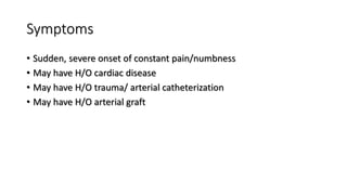 Symptoms
• Sudden, severe onset of constant pain/numbness
• May have H/O cardiac disease
• May have H/O trauma/ arterial catheterization
• May have H/O arterial graft
 