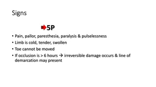 Signs
5P
• Pain, pallor, paresthesia, paralysis & pulselessness
• Limb is cold, tender, swollen
• Toe cannot be moved
• If occlusion is > 6 hours  irreversible damage occurs & line of
demarcation may present
 