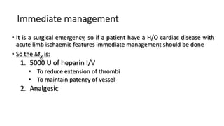 Immediate management
• It is a surgical emergency, so if a patient have a H/O cardiac disease with
acute limb ischaemic features immediate management should be done
• So the Mx is:
1. 5000 U of heparin I/V
• To reduce extension of thrombi
• To maintain patency of vessel
2. Analgesic
 