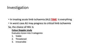 Investigation
• In treating acute limb ischaemia (ALI) TIME is everything
• in worst case ALI may progress to critical limb ischaemia
So, the choice of INV. Is
Colour Doppler study
Evaluates lesion into 3 categories
1. Viable
2. Threatened
3. Irreversible
 