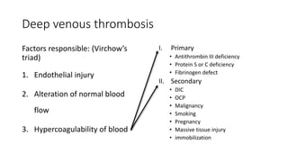 Deep venous thrombosis
Factors responsible: (Virchow’s
triad)
1. Endothelial injury
2. Alteration of normal blood
flow
3. Hypercoagulability of blood
I. Primary
• Antithrombin III deficiency
• Protein S or C deficiency
• Fibrinogen defect
II. Secondary
• DIC
• OCP
• Malignancy
• Smoking
• Pregnancy
• Massive tissue injury
• immobilization
 