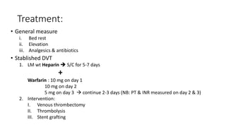Treatment:
• General measure
i. Bed rest
ii. Elevation
iii. Analgesics & antibiotics
• Stablished DVT
1. LM wt Heparin  S/C for 5-7 days
+
Warfarin : 10 mg on day 1
10 mg on day 2
5 mg on day 3  continue 2-3 days (NB: PT & INR measured on day 2 & 3)
2. Intervention:
I. Venous thrombectomy
II. Thrombolysis
III. Stent grafting
 