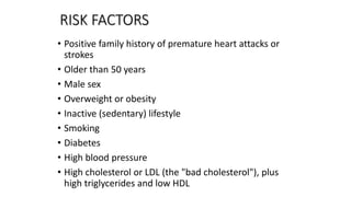 RISK FACTORS
• Positive family history of premature heart attacks or
strokes
• Older than 50 years
• Male sex
• Overweight or obesity
• Inactive (sedentary) lifestyle
• Smoking
• Diabetes
• High blood pressure
• High cholesterol or LDL (the "bad cholesterol"), plus
high triglycerides and low HDL
 