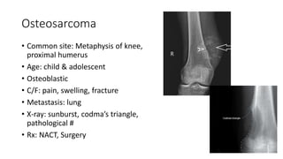 Osteosarcoma
• Common site: Metaphysis of knee,
proximal humerus
• Age: child & adolescent
• Osteoblastic
• C/F: pain, swelling, fracture
• Metastasis: lung
• X-ray: sunburst, codma’s triangle,
pathological #
• Rx: NACT, Surgery
 