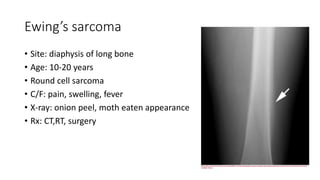 Ewing’s sarcoma
• Site: diaphysis of long bone
• Age: 10-20 years
• Round cell sarcoma
• C/F: pain, swelling, fever
• X-ray: onion peel, moth eaten appearance
• Rx: CT,RT, surgery
 
