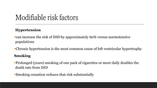Modifiable risk factors
Hypertension
▪can increase the risk of IHD by approximately 60% versus normotensive
populations
▪Chronic hypertension is the most common cause of left ventricular hypertrophy
Smoking
▪Prolonged (years) smoking of one pack of cigarettes or more daily doubles the
death rate from IHD
▪Smoking cessation reduces that risk substantially
 