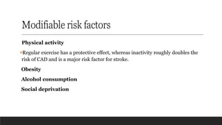 Modifiable risk factors
Physical activity
▪Regular exercise has a protective effect, whereas inactivity roughly doubles the
risk of CAD and is a major risk factor for stroke.
Obesity
Alcohol consumption
Social deprivation
 