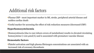 Additional risk factors
▪Plasma CRP - most important marker in MI, stroke, peripheral arterial disease and
sudden cardiac death
▪Useful marker for accessing the effect of risk reduction measures (decreased CRP)
Hyperhomocysteinemia
▪Homocystinuria (due to rare inborn errors of metabolism) results in elevated circulating
homocysteine (>100 μmol/L) and is associated with premature vascular disease
Hemostatic factors
▪Platelet activation and high plasma fibrinogen concentrations are associated with an
increased risk of coronary thrombosis
 