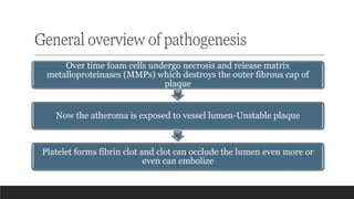 General overview of pathogenesis
Over time foam cells undergo necrosis and release matrix
metalloproteinases (MMPs) which destroys the outer fibrous cap of
plaque
Now the atheroma is exposed to vessel lumen-Unstable plaque
Platelet forms fibrin clot and clot can occlude the lumen even more or
even can embolize
 
