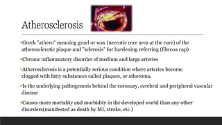 Atherosclerosis
▪Greek "athero" meaning gruel or wax (necrotic core area at the core) of the
atherosclerotic plaque and "sclerosis" for hardening referring (fibrous cap)
▪Chronic inflammatory disorder of medium and large arteries
▪Atherosclerosis is a potentially serious condition where arteries become
clogged with fatty substances called plaques, or atheroma.
▪Is the underlying pathogenesis behind the coronary, cerebral and peripheral vascular
disease
▪Causes more mortality and morbidity in the developed world than any other
disorders(manifested as death by MI, stroke, etc.)
 