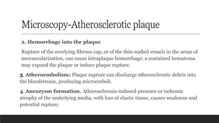 Microscopy-Atherosclerotic plaque
2. Hemorrhage into the plaque
Rupture of the overlying fibrous cap, or of the thin-walled vessels in the areas of
neovascularization, can cause intraplaque hemorrhage; a contained hematoma
may expand the plaque or induce plaque rupture.
3. Atheroembolism: Plaque rupture can discharge atherosclerotic debris into
the bloodstream, producing microemboli.
4. Aneurysm formation. Atherosclerosis-induced pressure or ischemic
atrophy of the underlying media, with loss of elastic tissue, causes weakness and
potential rupture.
 