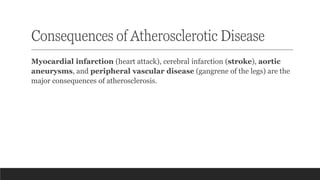 Consequences of Atherosclerotic Disease
Myocardial infarction (heart attack), cerebral infarction (stroke), aortic
aneurysms, and peripheral vascular disease (gangrene of the legs) are the
major consequences of atherosclerosis.
 