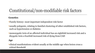Constitutional/non-modifiable risk factors
Genetics
▪Family history- most important independent risk factor
▪usually polygenic, relating to familial clustering of other established risk factors,
such as hypertension or diabetes
▪monozygotic twin of an affected individual has an eightfold increased risk and a
dizygotic twin a fourfold increased risk of dying from CAD
Age
▪clinical manifestations evident usually at the middle age when lesion cross a
critical threshold
 