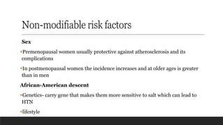 Non-modifiable risk factors
Sex
▪Premenopausal women usually protective against atherosclerosis and its
complications
▪In postmenopausal women the incidence increases and at older ages is greater
than in men
African-American descent
▪Genetics- carry gene that makes them more sensitive to salt which can lead to
HTN
▪lifestyle
 